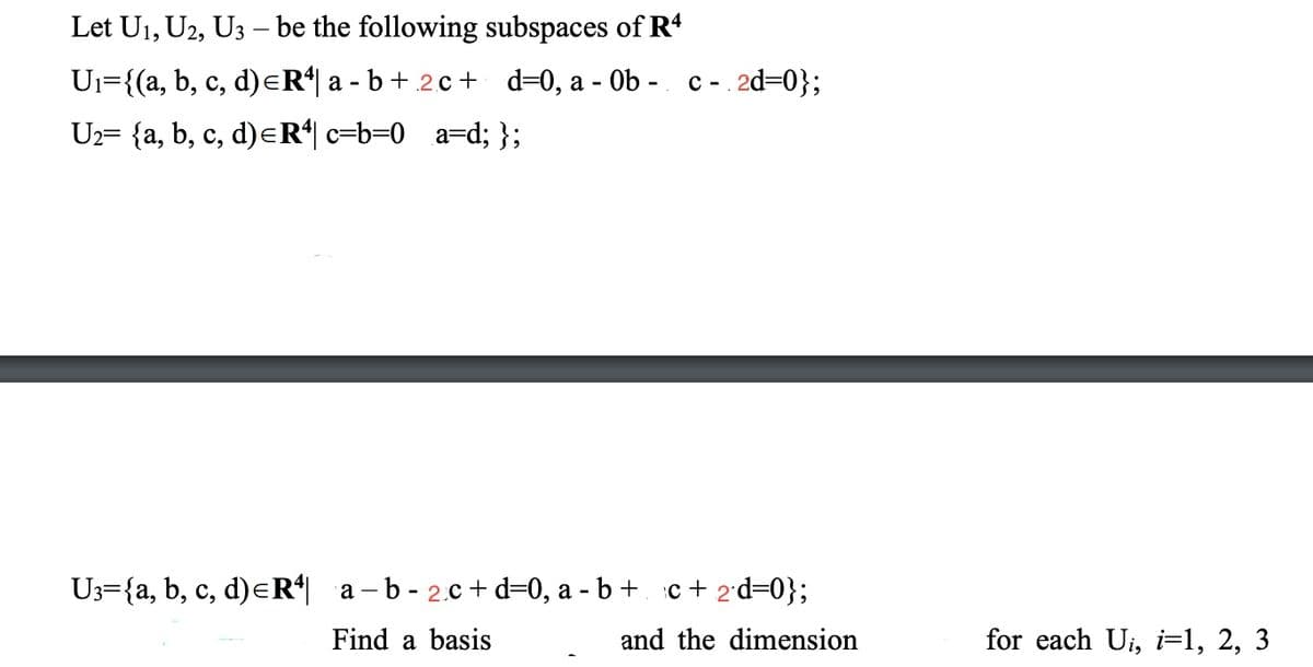 Let U1, U2, U3 – be the following subspaces of R4
Ui={(a, b, c, d)eR a - b+ .2.c+ d=0, a - Ob - c -
2d=0};
Uz= {a, b, c, d)eR*| c=b=0_a=d; };
U3={a, b, c, d)eR| a – b - 2.c + d=0, a - b +. c + 2'd=0};
Find a basis
and the dimension
for each Ui, i=1, 2, 3
