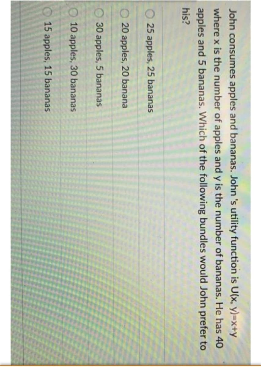 John consumes apples and bananas. John 's utility function is U(x, y)=x+y
where x is the number of apples and y is the number of bananas. He has 40
apples and 5 bananas. Which of the following bundles would John prefer to
his?
25 apples, 25 bananas
20 apples, 20 banana
O 30 apples, 5 bananas
O 10 apples, 30 bananas
15 apples, 15 bananas
