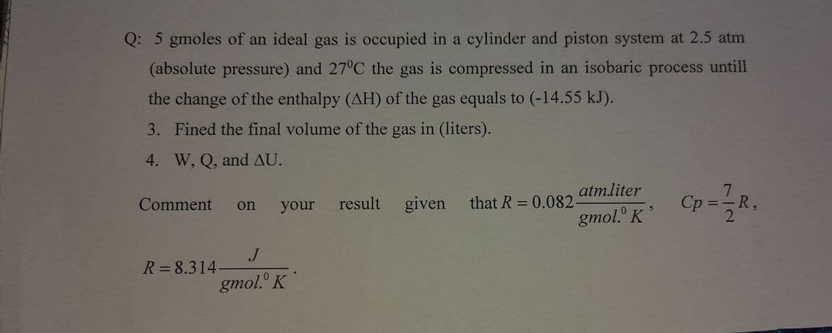 Q: 5 gmoles of an ideal gas is occupied in a cylinder and piston system at 2.5 atm
(absolute pressure) and 27°C the gas is compressed in an isobaric process untill
the change of the enthalpy (AH) of the gas equals to (-14.55 kJ).
3. Fined the final volume of the gas in (liters).
4. W, Q, and AU.
atm.liter
7.
Comment
your
result
given
that R = 0.082-
Cp =-R,
on
gmol." K
R=8.314
gmol. K
