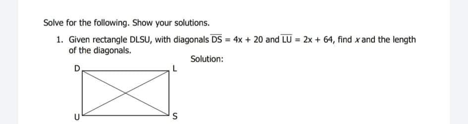 Solve for the following. Show your solutions.
1. Given rectangle DLSU, with diagonals DS = 4x + 20 and LU = 2x + 64, find x and the length
of the diagonals.
Solution:
D.
