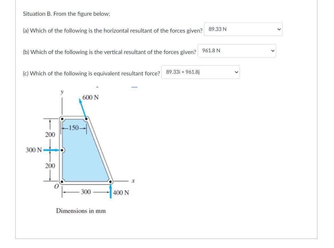 Situation B. From the figure below;
(a) Which of the following is the horizontal resultant of the forces given? 89.33 N
(b) Which of the following is the vertical resultant of the forces given? 961.8 N
(c) Which of the following is equivalent resultant force?
89.33i + 961.8j
600 N
150-
200
300 N
200
300
400 N
Dimensions in mm
