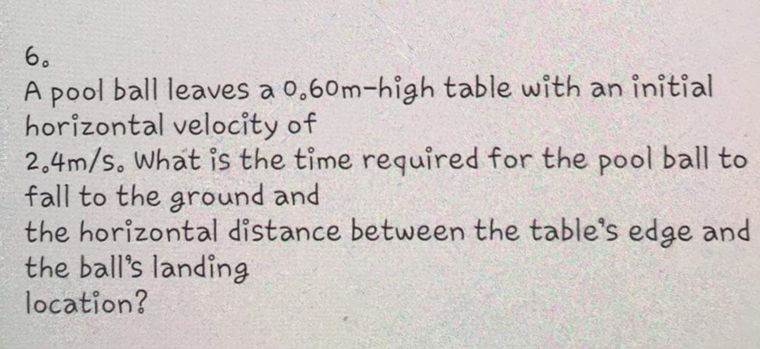 6.
A pool ball leaves a 0,60m-high table with an initial
horizontal velocity of
2.4m/s. What is the time required for the pool ball to
fall to the ground and
the horizontal distance between the table's edge and
the ball's landing
location?
