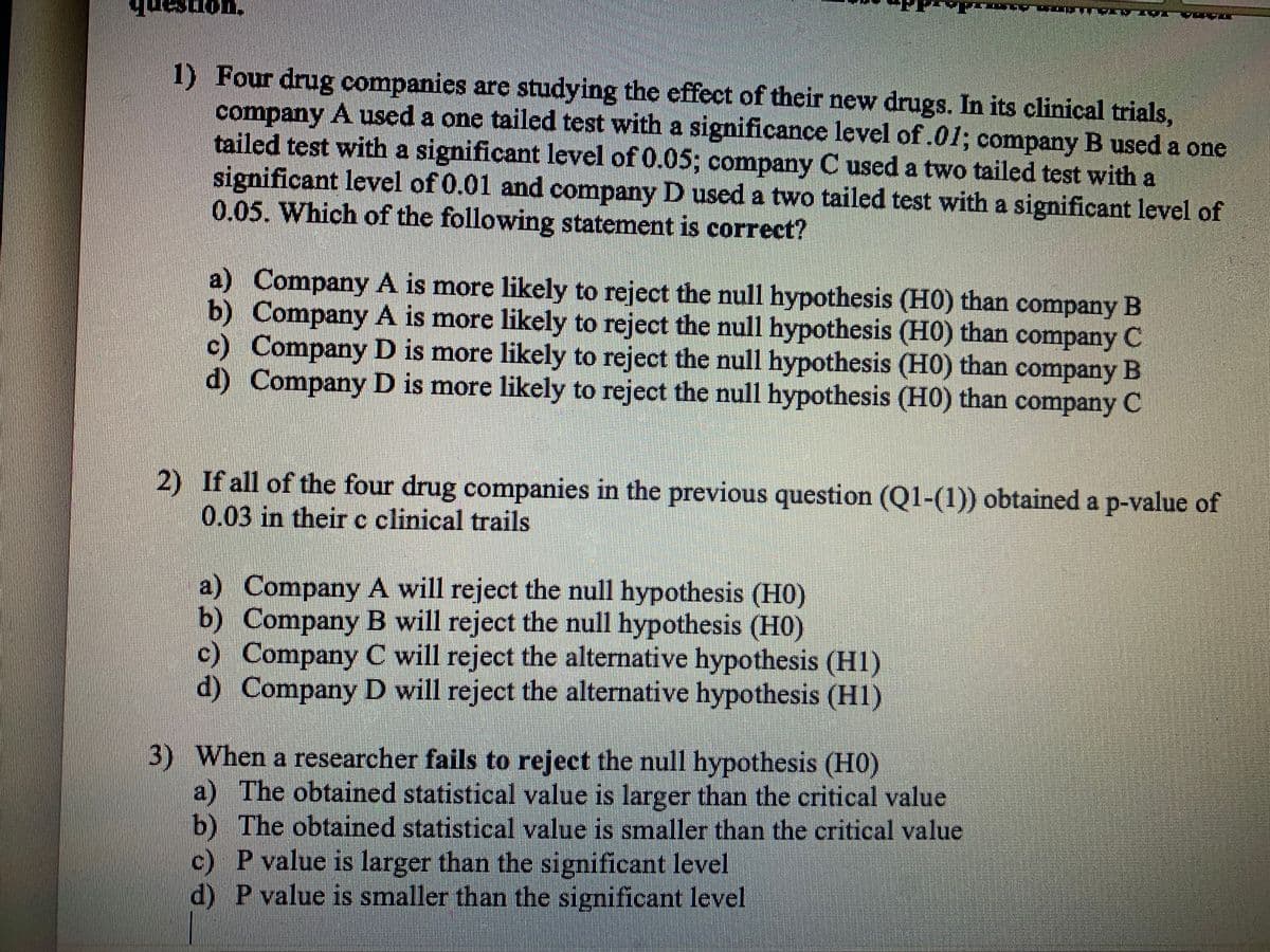 1) Four drug companies are studying the effect of their new drugs. In its clinical trials,
company A used a one tailed test with a significance level of.01; company B used a one
tailed test with a significant level of 0.05; company C used a two tailed test with a
significant level of 0.01 and company D used a two tailed test with a significant level of
0.05. Which of the following statement is correct?
a) Company A is more likely to reject the null hypothesis (H0) than company B
b) Company A is more likely to reject the null hypothesis (H0) than company C
c) Company D is more likely to reject the null hypothesis (H0) than company B
d) Company D is more likely to reject the null hypothesis (H0) than company C
2) If all of the four drug companies in the previous question (Q1-(1)) obtained a p-value of
0.03 in their c clinical trails
a) Company A will reject the null hypothesis (HO)
b) Company B will reject the null hypothesis (H0)
c) Company C will reject the alternative hypothesis (H1)
d) Company D will reject the alternative hypothesis (H1)
3) When a researcher fails to reject the null hypothesis (H)
a) The obtained statistical value is larger than the critical value
b) The obtained statistical value is smaller than the critical value
c) P value is larger than the significant level
d) P value is smaller than the significant level
