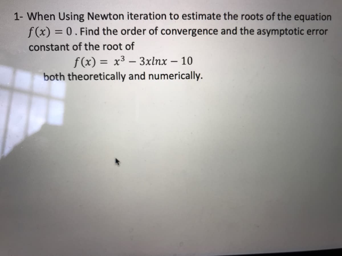 1- When Using Newton iteration to estimate the roots of the equation
f (x) = 0. Find the order of convergence and the asymptotic error
%3D
constant of the root of
f(x) = x³ – 3xlnx – 10
both theoretically and numerically.
