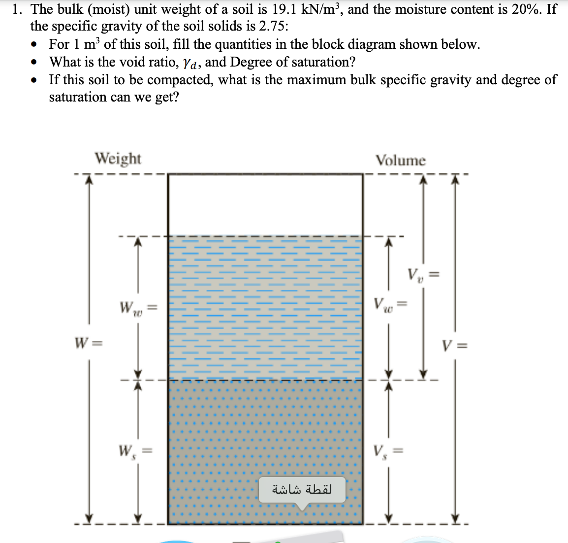 1. The bulk (moist) unit weight of a soil is 19.1 kN/m³, and the moisture content is 20%. If
the specific gravity of the soil solids is 2.75:
• For 1 m of this soil, fill the quantities in the block diagram shown below.
• What is the void ratio, Ya, and Degree of saturation?
• If this soil to be compacted, what is the maximum bulk specific gravity and degree of
saturation can we get?
Weight
Volume
Vy =
W
V
W =
V =
W,
V,
لقطة شاشة
