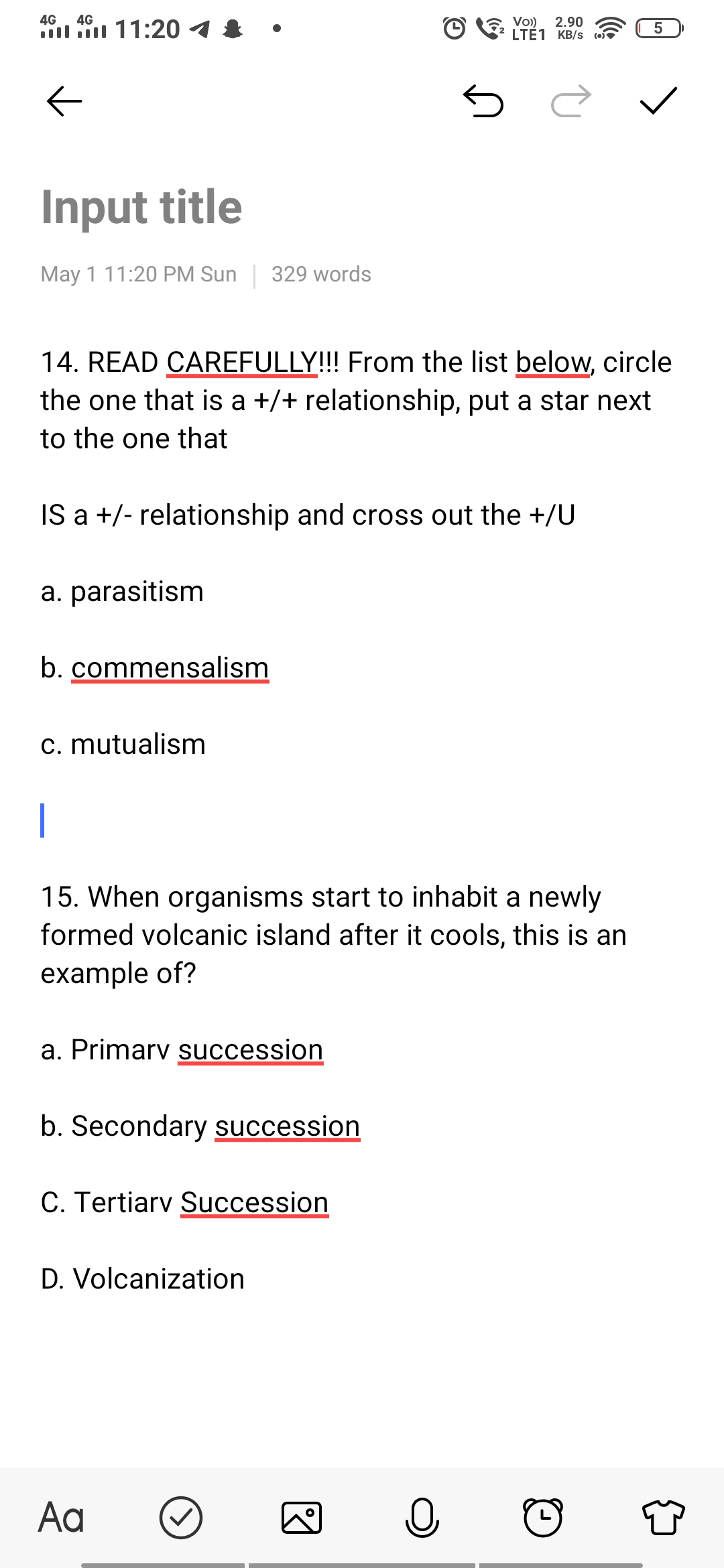 4G 4G
11:20 1
5
←
Input title
May 1 11:20 PM Sun 329 words
14. READ CAREFULLY!!! From the list below, circle
the one that is a +/+ relationship, put a star next
to the one that
IS a +/- relationship and cross out the +/U
a. parasitism
b. commensalism
c. mutualism
|
15. When organisms start to inhabit a newly
formed volcanic island after it cools, this is an
example of?
a. Primary succession
b. Secondary succession
C. Tertiary Succession
D. Volcanization
Aa
ง
O
S
Vo) 2.90
LTE1 KB/S (0)