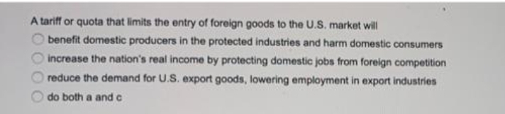 A tariff or quota that limits the entry of foreign goods to the U.S. market will
benefit domestic producers in the protected industries and harm domestic consumers
increase the nation's real income by protecting domestic jobs from foreign competition
reduce the demand for U.S. export goods, lowering employment in export industries
do both a and c
