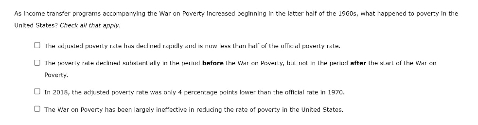 As income transfer programs accompanying the War on Poverty increased beginning in the latter half of the 1960s, what happened to poverty in the
United States? Check all that apply.
O The adjusted poverty rate has declined rapidly and is now less than half of the official poverty rate.
O The poverty rate declined substantially in the period before the War on Poverty, but not in the period after the start of the War on
Poverty.
O In 2018, the adjusted poverty rate was only 4 percentage points lower than the official rate in 1970.
O The War on Poverty has been largely ineffective in reducing the rate of poverty in the United States.
