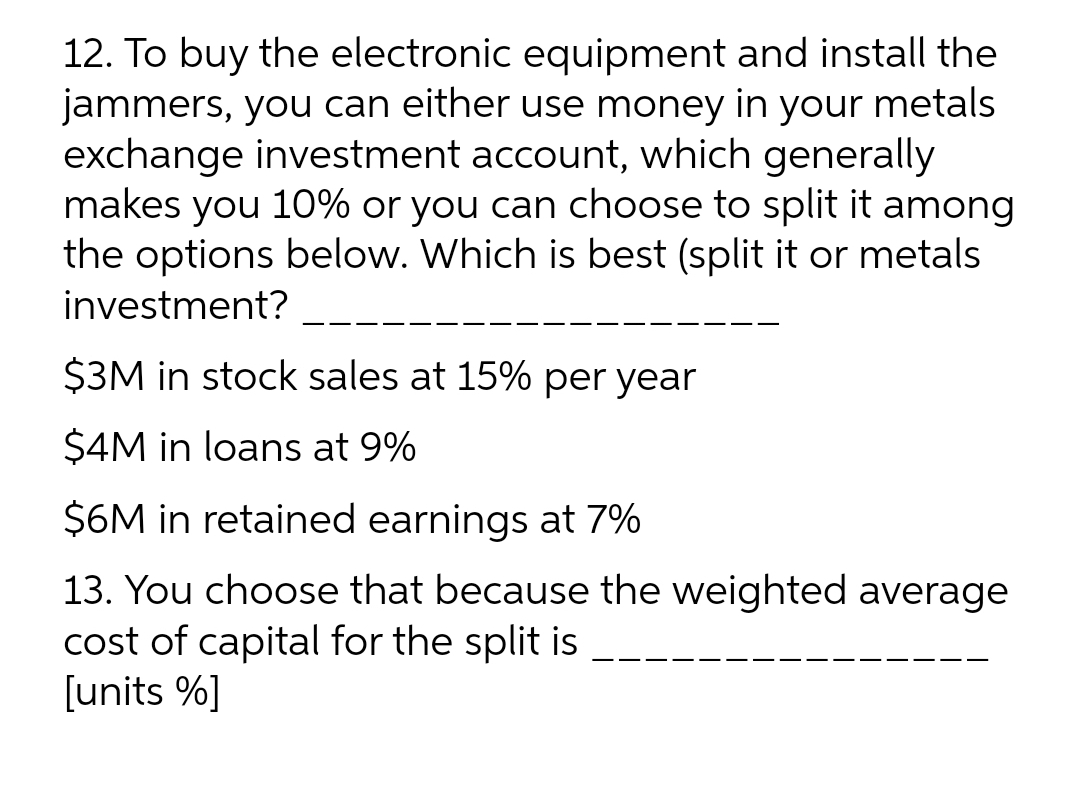 12. To buy the electronic equipment and install the
jammers, you can either use money in your metals
exchange investment account, which generally
makes you 10% or you can choose to split it among
the options below. Which is best (split it or metals
investment?
$3M in stock sales at 15% per year
$4M in loans at 9%
$6M in retained earnings at 7%
13. You choose that because the weighted average
cost of capital for the split is
[units %]
