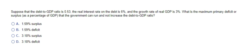 Suppose that the debt-to-GDP ratio is 0.53, the real interest rate on the debt is 6%, and the growth rate of real GDP is 3%. What is the maximum primary deficit or
surplus (as a percentage of GDP) that the government can run and not increase the debt-to-GDP ratio?
O A. 1.59% surplus
O B. 1.59% deficit
OC. 3.18% surplus
O D. 3.18% deficit
