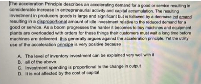 The acceleration Principle describes an accelerating demand for a good or service resulting in
considerable increase in entrepreneurial activity and capital accumulation. The resulting
investment in producers goods is large and significant but is followed by a decrease ind emand
resulting in a disproportional amount of idle investment relative to the reduced demand for a
good or service. As a boom progresses the harder it becomes to buy machines and equipment
plants are overloaded with orders for these things their customers must wait a long time before
machines are delivered. this generally argues against the acceleration principle. Yet the utility
use of the acceleration principe is very positive because
A. The level of inventory investment can be explained very well with it
B. all of the above
C. Investment spending is proportional to the change in output
D. It is not affected by the cost of capital
