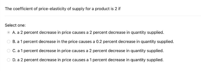 The coefficient of price-elasticity of supply for a product is 2 if
Select one:
A. a 2 percent decrease in price causes a 2 percent decrease in quantity supplied.
O B. a 1 percent decrease in the price causes a 0.2 percent decrease in quantity supplied.
O C. a1 percent decrease in price causes a 2 percent decrease in quantity supplied.
D. a 2 percent decrease in price causes a 1 percent decrease in quantity supplied.
