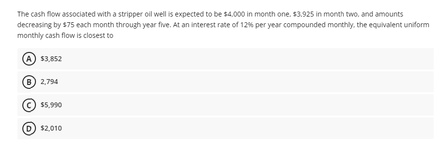 The cash flow associated with a stripper oil well is expected to be $4,000 in month one, $3,925 in month two, and amounts
decreasing by $75 each month through year five. At an interest rate of 12% per year compounded monthly, the equivalent uniform
monthly cash flow is closest to
A $3,852
B 2,794
$5,990
$2,010
