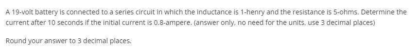 A 19-volt battery is connected to a series circuit in which the inductance is 1-henry and the resistance is 5-ohms. Determine the
current after 10 seconds if the initial current is 0.8-ampere. (answer only, no need for the units, use 3 decimal places)
Round your answer to 3 decimal places.
