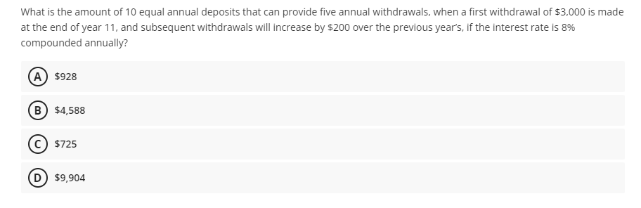 What is the amount of 10 equal annual deposits that can provide five annual withdrawals, when a first withdrawal of $3,000 is made
at the end of year 11, and subsequent withdrawals will increase by $200 over the previous year's, if the interest rate is 8%
compounded annually?
(A) $928
(B) $4,588
$725
(D) $9,904
