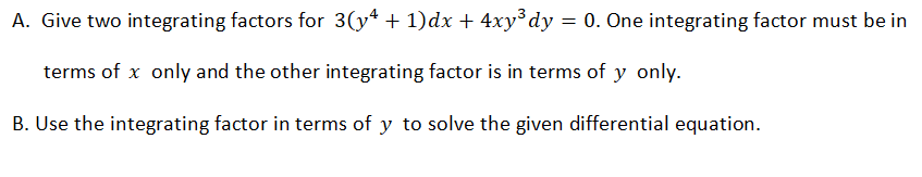 A. Give two integrating factors for 3(y* + 1)dx + 4xy³dy = 0. One integrating factor must be in
terms of x only and the other integrating factor is in terms of y only.
B. Use the integrating factor in terms of y to solve the given differential equation.
