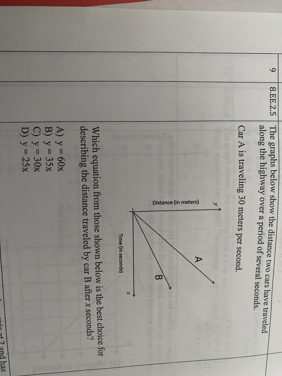 Distance (in meters)
9.
The graphs below show the distance two cars have traveled
8.EE.2.5
along the highway over a period of several seconds.
Car A is traveling 30 meters per second.
y
A
Time (in seconds)
Which equation from those shown below is the best choice for
describing the distance traveled by car B after x seconds?
A) y = 60x
B) у %3D 35х
С) у %330х
D) y = 25x
and has
