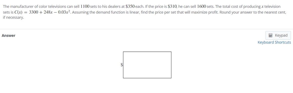 The manufacturer of color televisions can sell 1100 sets to his dealers at $350 each. If the price is $310, he can sell 1600 sets. The total cost of producing x television
sets is C(x) = 3300 + 248x – 0.03x². Assuming the demand function is linear, find the price per set that will maximize profit. Round your answer to the nearest cent,
if necessary.
Answer
E Keypad
Keyboard Shortcuts
