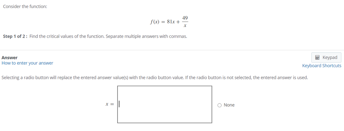 Consider the function:
49
f(x) = 81x +
Step 1 of 2: Find the critical values of the function. Separate multiple answers with commas.
Answer
Кеурad
How to enter your answer
Keyboard Shortcuts
Selecting a radio button will replace the entered answer value(s) with the radio button value. If the radio button is not selected, the entered answer is used.
X =
O None
