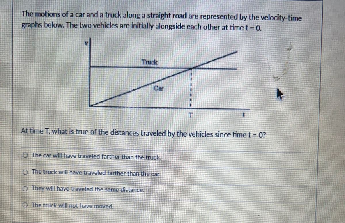 The motions of a car and a truck along a straight road are represented by the velocity-time
graphs below. The two vehicles are initially alongside each other at time t = 0.
O The car will have traveled farther than the truck.
At time T, what is true of the distances traveled by the vehicles since time t = 0?
O The truck will have traveled farther than the car.
They will have traveled the same distance.
T
The truck will not have moved.
t