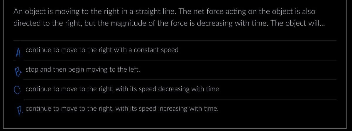 An object is moving to the right in a straight line. The net force acting on the object is also
directed to the right, but the magnitude of the force is decreasing with time. The object will...
A.
continue to move to the right with a constant speed
stop and then begin moving to the left.
continue to move to the right, with its speed decreasing with time
D.
continue to move to the right, with its speed increasing with time.