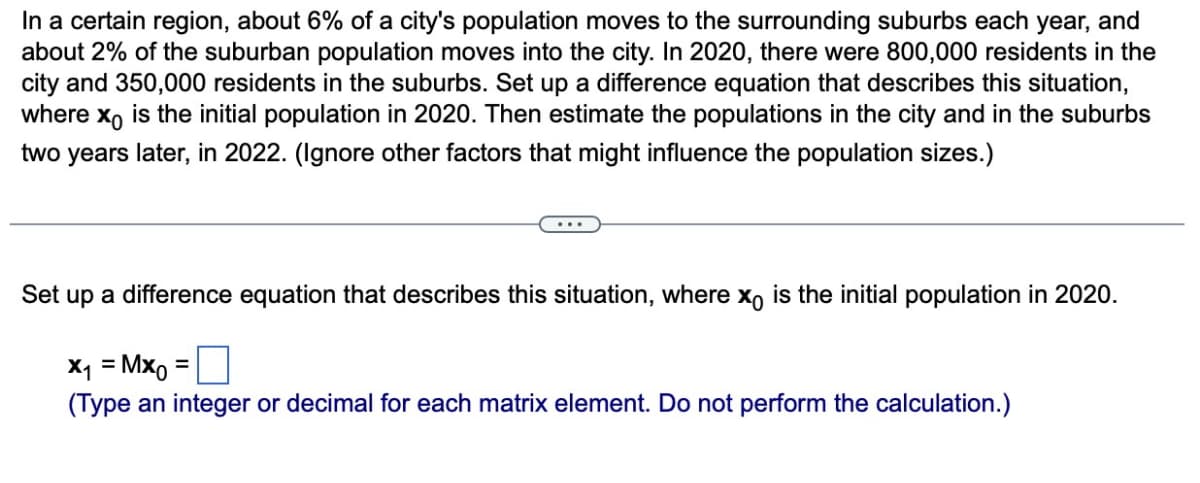 In a certain region, about 6% of a city's population moves to the surrounding suburbs each year, and
about 2% of the suburban population moves into the city. In 2020, there were 800,000 residents in the
city and 350,000 residents in the suburbs. Set up a difference equation that describes this situation,
where xo is the initial population in 2020. Then estimate the populations in the city and in the suburbs
two years later, in 2022. (Ignore other factors that might influence the population sizes.)
Set up a difference equation that describes this situation, where x。 is the initial population in 2020.
x₁ =Mx0
(Type an integer or decimal for each matrix element. Do not perform the calculation.)
=