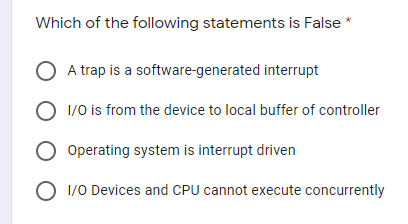 Which of the following statements is False
A trap is a software-generated interrupt
O 1/0 is from the device to local buffer of controller
Operating system is interrupt driven
O 1/0 Devices and CPU cannot execute concurrently
