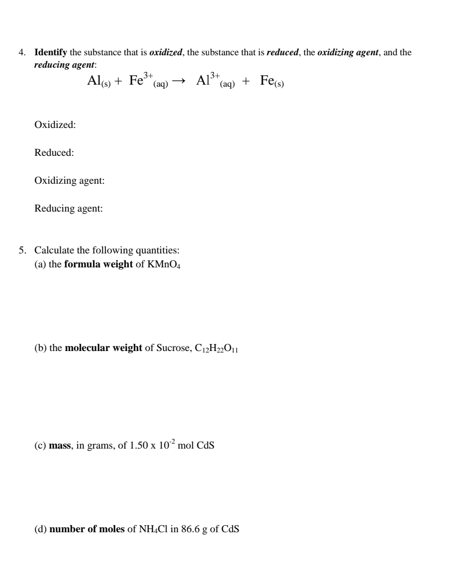 4. Identify the substance that is oxidized, the substance that is reduced, the oxidizing agent, and the
reducing agent:
Als) + Fe³+.
(aq) →
Al3+
+ Fe(s)
(aq)
Oxidized:
Reduced:
Oxidizing agent:
Reducing agent:
5. Calculate the following quantities:
(a) the formula weight of KMnO4
(b) the molecular weight of Sucrose, C12H22O11
(c) mass, in grams, of 1.50 x 10² mol CdS
(d) number of moles of NHẠC1 in 86.6 g of CdS
