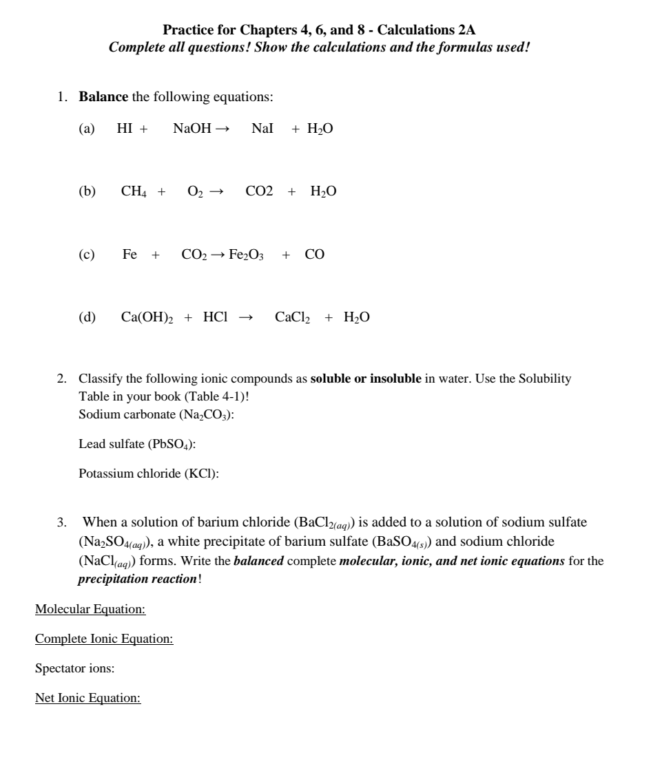 Practice for Chapters 4, 6, and 8 - Calculations 2A
Complete all questions! Show the calculations and the formulas used!
1. Balance the following equations:
(a)
HI +
NaOH →
Nal
+ H2O
(b)
CH4 +
CO2
+
H2O
(c)
Fe +
CO2 → Fe2O3
+
CO
(d)
Са(ОН)2 + HCІ
CaCl2
+ H2O
2. Classify the following ionic compounds as soluble or insoluble in water. Use the Solubility
Table in your book (Table 4-1)!
Sodium carbonate (NażCO3):
Lead sulfate (P6SO4):
Potassium chloride (KCl):
3. When a solution of barium chloride (BaCl%a9) is added to a solution of sodium sulfate
(Na,SO4(aq), a white precipitate of barium sulfate (BaS04(5) and sodium chloride
(NaClag) forms. Write the balanced complete molecular, ionic, and net ionic equations for the
precipitation reaction!
Molecular Equation:
Complete Ionic Equation:
Spectator ions:
Net Ionic Equation:
