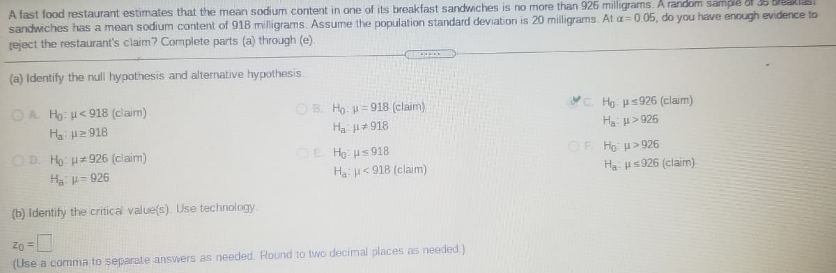 A fast food restaurant estimates that the mean sodium content in one of its breakfast sandwiches is no more than 926 milligrams. A random samplé of 35 Breakiast
sandwiches has a mean sodium content of 918 milligrams. Assume the population standard deviation is 20 milligrams. At a= 0.05, do you have enough evidence to
reject the restaurant's claim? Complete parts (a) through (e).
(a) Identify the null hypothesis and alternative hypothesis.
O A. Ho: H< 918 (claim)
O B. Ho: H=918 (claim)
Ha u#918
C. Ho: us926 (claim)
Ha 2 918
Ha: p> 926
O D. Ho u 926 (claim)
OF Ho: u> 926
O E. Ho: Hs918
Ha: H< 918 (claim)
Ha: H= 926
Ha Hs926 (claim)
(b) Identify the critical value(s). Use technology.
Zo =
(Use a comma to separate answers as needed. Round to two decimal places as needed.)
