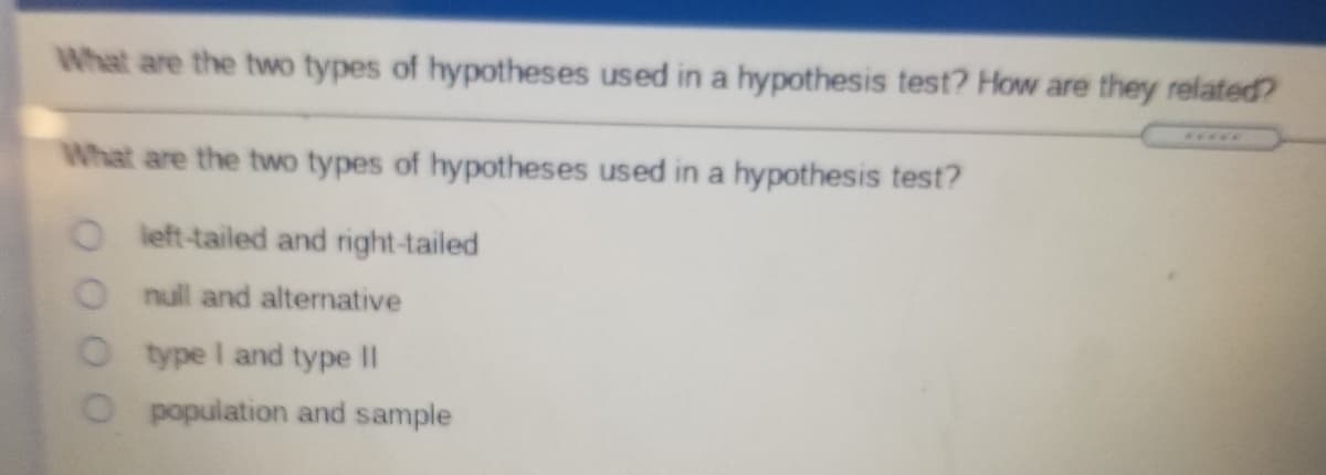 What are the two types of hypotheses used in a hypothesis test? How are they related
What are the two types of hypotheses used in a hypothesis test?
O left-tailed and right-tailed
Onull and alternative
Otype I and type II
population and sample
