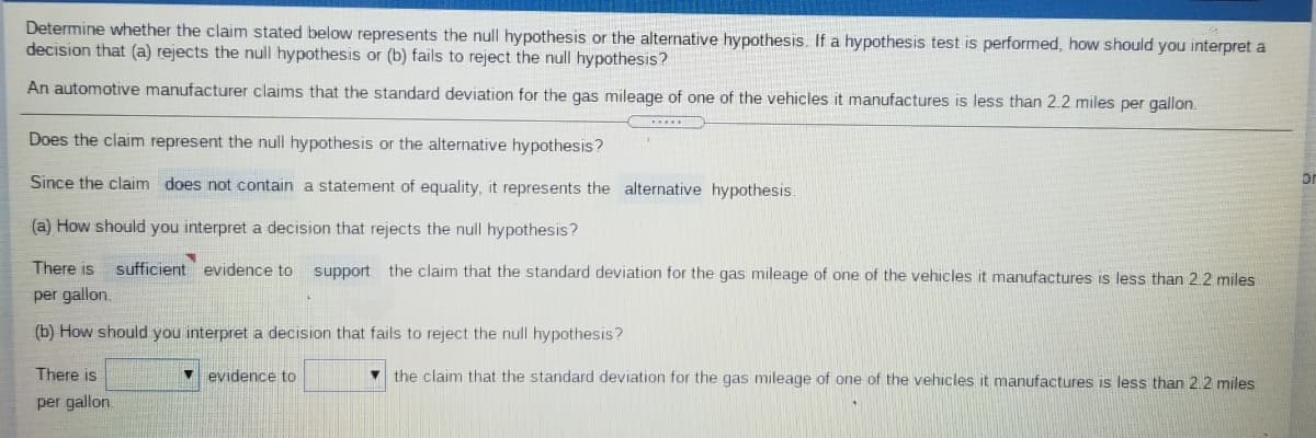 Determine whether the claim stated below represents the null hypothesis or the alternative hypothesis. If a hypothesis test is performed, how should you interpret a
decision that (a) rejects the null hypothesis or (b) fails to reject the null hypothesis?
An automotive manufacturer claims that the standard deviation for the gas mileage of one of the vehicles it manufactures is less than 2.2 miles per gallon.
Does the claim represent the null hypothesis or the alternative hypothesis?
Since the claim does not contain a statement of equality, it represents the alternative hypothesis
or
(a) How should you interpret a decision that rejects the null hypothesis?
There is sufficient evidence to
support the claim that the standard deviation for the gas mileage of one of the vehicles it manufactures is less than 2.2 miles
per gallon.
(b) How should you interpret a decision that fails to reject the null hypothesis?
There is
v evidence to
the claim that the standard deviation for the gas mileage of one of the vehicles it manufactures is less than 2.2 miles
per gallon.
