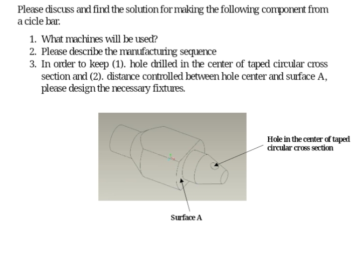 Please discuss and find the solution for making the following component from
a cicle bar.
1. What machines will be used?
2. Please describe the manufactuing sequence
3. In order to keep (1). hole drilled in the center of taped circular cross
section and (2). distance controlled between hole center and suface A,
please design the necessary fixtures.
Hole in the center of taped
circular cross section
Surface A
