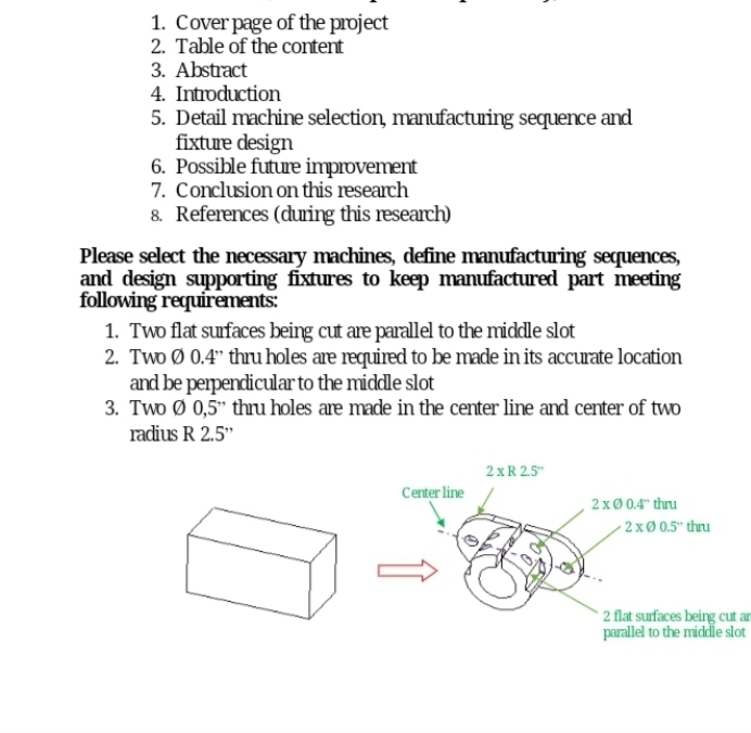 1. Cover page of the project
2. Table of the content
3. Abstract
4. Introduction
5. Detail machine selection, manufacturing sequence and
fixture design
6. Possible future improvement
7. Conclusion on this research
8. References (during this research)
Please select the necessary machines, define manufacturing sequences,
and design supporting fixtures to keep manufactured part meeting
following requirements:
1. Two flat sufaces being cut are parallel to the middle slot
2. Two Ø 0.4" thru holes are required to be made in its accurate location
and be perpendicular to the middle slot
3. Two Ø 0,5" thru holes are made in the center line and center of two
radius R 2.5"
2 xR 2.5"
Center line
2xø 0.4" thru
- 2 xØ 0.5" thru
2 flat surfaces being cut an
parallel to the middle slot
