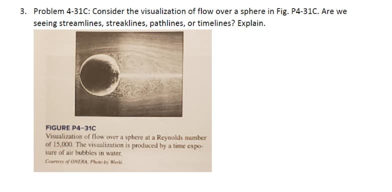 3. Problem 4-31C: Consider the visualization of flow over a sphere in Fig. P4-31C. Are we
seeing streamlines, streaklines, pathlines, or timelines? Explain.
FIGURE P4-31c
Visualization of flow over a sphere at a Reynolds number
of 15,000. The visualization is produced by a time expo-
sure of air bubbles in water.
Courtesy of ONERA. Photo by Werle.
