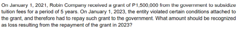 On January 1, 2021, Robin Cormpany received a grant of P1,500,000 frorm the government to subsidize
tuition fees for a period of 5 years. On January 1, 2023, the entity violated certain conditions attached to
the grant, and therefore had to repay such grant to the government. What amount should be recognized
as loss resulting from the repayment of the grant in 2023?
