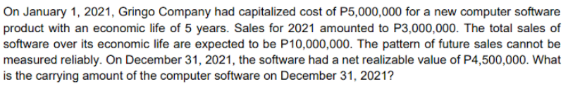 On January 1, 2021, Gringo Company had capitalized cost of P5,000,000 for a new computer software
product with an economic life of 5 years. Sales for 2021 amounted to P3,000,000. The total sales of
software over its economic life are expected to be P10,000,000. The pattern of future sales cannot be
measured reliably. On December 31, 2021, the software had a net realizable value of P4,500,000. What
is the carrying amount of the computer software on December 31, 2021?
