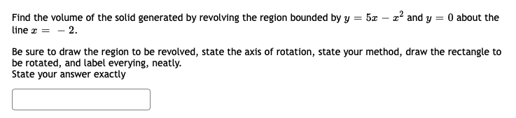 Find the volume of the solid generated by revolving the region bounded by y = 5æ – a? and y
O about the
line z = - 2.
Be sure to draw the region to be revolved, state the axis of rotation, state your method, draw the rectangle to
be rotated, and label everying, neatly.
State your answer exactly
