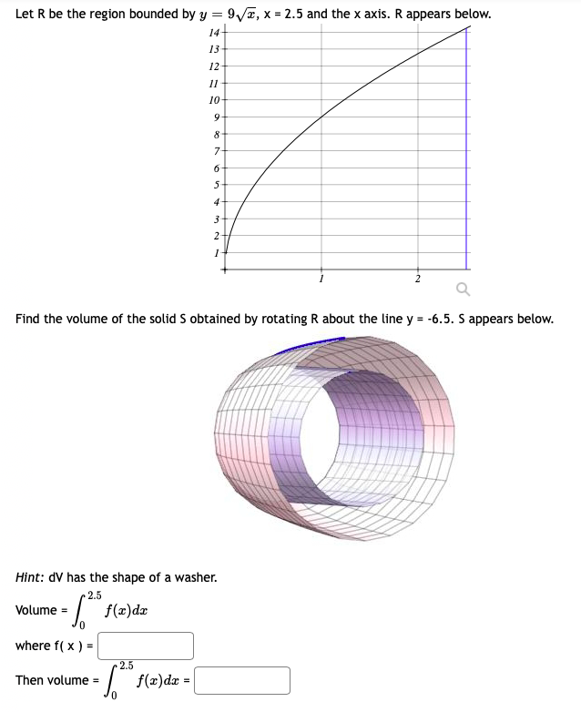 Let R be the region bounded by y = 9/x, x = 2.5 and the x axis. R appears below.
14+
13
12-
11
10-
9-
8
7-
4
3
2-
1-
2
Find the volume of the solid S obtained by rotating R about the line y = -6.5. S appears below.
Hint: dV has the shape of a washer.
2.5
I f(z)dz
Volume =
0.
where f( x ) =
2.5
I f(æ)dæ =
Then volume =
