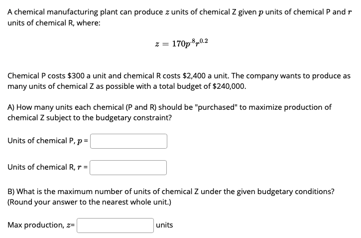A chemical manufacturing plant can produce z units of chemical Z given p units of chemical P and r
units of chemical R, where:
z = 170p®,0.2
Chemical P costs $300 a unit and chemical R costs $2,400 a unit. The company wants to produce as
many units of chemical Z as possible with a total budget of $240,000.
A) How many units each chemical (P and R) should be "purchased" to maximize production of
chemical Z subject to the budgetary constraint?
Units of chemical P, p =
Units of chemical R, r =
B) What is the maximum number of units of chemical Z under the given budgetary conditions?
(Round your answer to the nearest whole unit.)
Max production, z=
units
