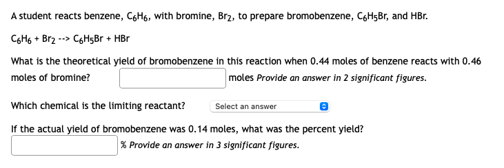 A student reacts benzene, C6H6, with bromine, Br2, to prepare bromobenzene, CgH5Br, and HBr.
C6H6 + Br2 --> C6H5Br + HBr
What is the theoretical yield of bromobenzene in this reaction when 0.44 moles of benzene reacts with 0.46
moles of bromine?
moles Provide an answer in 2 significant figures.
Which chemical is the limiting reactant?
Select an answer
If the actual yield of bromobenzene was 0.14 moles, what was the percent yield?
% Provide an answer in 3 significant figures.

