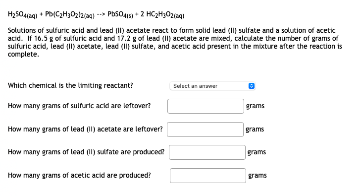 H2SO4(aq) + Pb(C2H3O2)2(aq) --> PbSO4(s) + 2 HC2H3O2(aq)
Solutions of sulfuric acid and lead (II) acetate react to form solid lead (II) sulfate and a solution of acetic
acid. If 16.5 g of sulfuric acid and 17.2 g of lead (II) acetate are mixed, calculate the number of grams of
sulfuric acid, lead (II) acetate, lead (II) sulfate, and acetic acid present in the mixture after the reaction is
complete.
Which chemical is the limiting reactant?
Select an answer
How many grams of sulfuric acid are leftover?
grams
How many grams of lead (II) acetate are leftover?
grams
How many grams of lead (II) sulfate are produced?
grams
How many grams of acetic acid are produced?
grams
