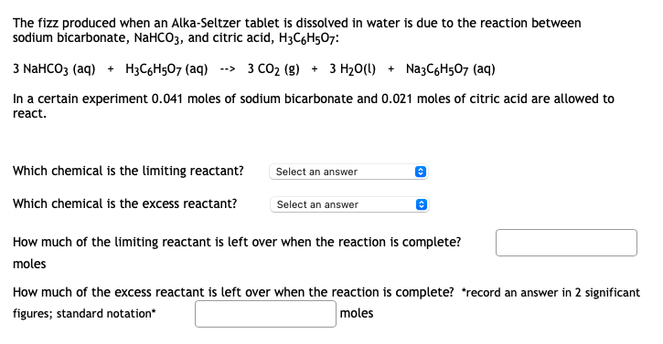 The fizz produced when an Alka-Seltzer tablet is dissolved in water is due to the reaction between
sodium bicarbonate, NaHCO3, and citric acid, H3C6H507:
3 NaHCO3 (aq) + H3C6H507 (aq)
--> 3 CO2 (g) + 3 H20(1) + Na3C6H507 (aq)
In a certain experiment 0.041 moles of sodium bicarbonate and 0.021 moles of citric acid are allowed to
react.
Which chemical is the limiting reactant?
Select an answer
Which chemical is the excess reactant?
Select an answer
How much of the limiting reactant is left over when the reaction is complete?
moles
How much of the excess reactant is left over when the reaction is complete? *record an answer in 2 significant
figures; standard notation*
moles
