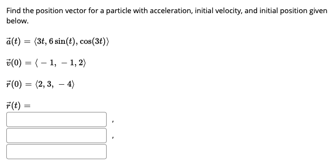 Find the position vector for a particle with acceleration, initial velocity, and initial position given
below.
a(t) = (3t, 6 sin(t), cos(3t))
v(0) = (– 1, – 1, 2)
7(0) = (2, 3, – 4)
-
F(t) =
