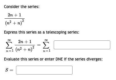 Consider the series:
2n + 1
(n2 + n)"
Express this series as a telescoping series:
2n +1
Σ
n=1 (n² + n)?
Σ
n=1
Evaluate this series or enter DNE if the series diverges:
S =
