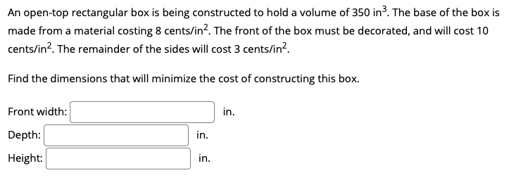 An open-top rectangular box is being constructed to hold a volume of 350 in3. The base of the box is
made from a material costing 8 cents/in?. The front of the box must be decorated, and will cost 10
cents/in?. The remainder of the sides will cost 3 cents/in?.
Find the dimensions that will minimize the cost of constructing this box.
Front width:
in.
Depth:
in.
Height:
in.
