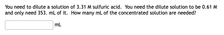 You need to dilute a solution of 3.31 M sulfuric acid. You need the dilute solution to be 0.61 M
and only need 353. mL of it. How many mL of the concentrated solution are needed?
mL
