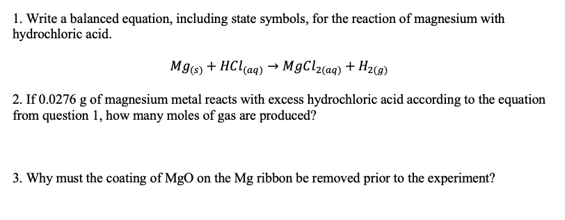 1. Write a balanced equation, including state symbols, for the reaction of magnesium with
hydrochloric acid.
Mg6) + HCl(aq) → M9CL2(aq) + H2c9)
2. If 0.0276 g of magnesium metal reacts with excess hydrochloric acid according to the equation
from question 1, how many moles of gas are produced?
3. Why must the coating of MgO on the Mg ribbon be removed prior to the experiment?
