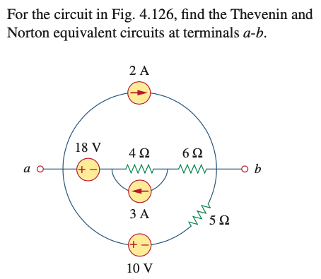 For the circuit in Fig. 4.126, find the Thevenin and
Norton equivalent circuits at terminals a-b.
2 A
18 V
4 2
6Ω
a
(+ -)
ЗА
5Ω
(+
10 V
