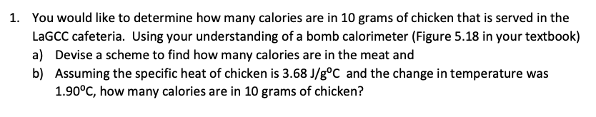 1. You would like to determine how many calories are in 10 grams of chicken that is served in the
LAGCC cafeteria. Using your understanding of a bomb calorimeter (Figure 5.18 in your textbook)
a) Devise a scheme to find how many calories are in the meat and
b) Assuming the specific heat of chicken is 3.68 J/g°C and the change in temperature was
1.90°C, how many calories are in 10 grams of chicken?

